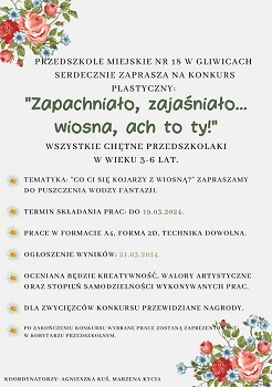 plakat zachęcający do udziału w konkursie plastycznym pod tytułem Zapachniało, zajaśniało, wiosna ach to TY. Konkurs jest przeznaczony dla wszystkich przedszkolaków  Przedszkola Miejskiego nr 18 w Gliwicach. Termina składania prac od 7 do 19 marca. Rozstrzygnięcie konkursu 21 marca. Organizatorki Agnieszka Kuś i Marzena Kycia