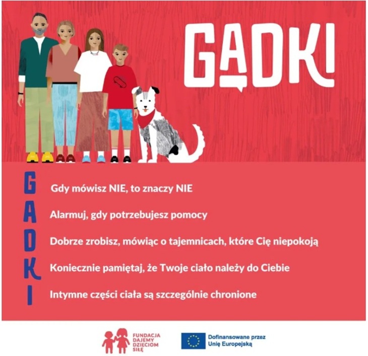 Po lewej stronie stoi czteroosobowa rodzina: dorosły mężczyzna, dorosła kobieta, starsza dziewczynka/nastolatka oraz młodszy chłopiec. Wszyscy są narysowani w prostym, kolorowym stylu.  Obok rodziny siedzi pies w czerwonej bandanie.  Po prawej stronie, na czerwonym tle, znajduje się duży biały napis „GADKI”.  Dolna część grafiki zawiera rozwinięcie hasła GADKI – czyli zasad bezpieczeństwa dla dzieci:  G – Gdy mówisz NIE, to znaczy NIE  A – Alarmuj, gdy potrzebujesz pomocy  D – Dobrze zrobisz, mówiąc o tajemnicach, które Cię niepokoją  K – Koniecznie pamiętaj, że Twoje ciało należy do Ciebie  I – Intymne części ciała są szczególnie chronione  Na dole znajdują się logotypy: – Fundacji Dajemy Dzieciom Siłę – Informacja o dofinansowaniu przez Unię Europejską.
