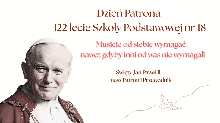 Na przedstawionym obrazie widzimy plakat upamiętniający Dzień Patrona oraz 122-lecie Szkoły Podstawowej nr 18. Po lewej stronie znajduje się wizerunek św. Jana Pawła II, uśmiechniętego, ubranego w papieskie szaty. Po prawej stronie umieszczony jest tekst w eleganckiej, brązowo-czerwonej czcionce: