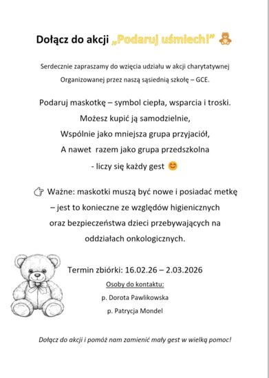 Serdecznie zapraszamy do wzięcia udziału w akcji charytatywnej organizowanej przez naszą sąsiednią szkołę – GCE. Podaruj maskotkę – symbol ciepła, wsparcia i troski. Możesz kupić ją samodzielnie, wspólnie jako mniejsza grupa przyjaciół, a nawet razem jako grupa przedszkolna - liczy się każdy gest 👉 Ważne: maskotki muszą być nowe i posiadać metkę – jest to konieczne ze względów higienicznych oraz bezpieczeństwa dzieci przebywających na oddziałach onkologicznych. Termin zbiórki: 16.02.26 – 2.03.2026