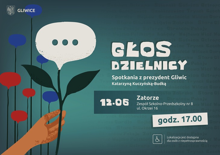 „Głos Dzielnicy” – spotkania z prezydent Gliwic Katarzyną Kuczyńską-Budką. Najbliższe spotkanie odbędzie się 12 czerwca w dzielnicy Zatorze, w Zespole Szkolno-Przedszkolnym nr 8 przy ul. Okrzei 16. Początek o godz. 17.00. Plakat utrzymany jest w turkusowo-granatowej kolorystyce. Głównym motywem graficznym jest dłoń trzymająca kwiat przypominający dymek rozmowy – symbol dialogu i rozmów z mieszkańcami. W tle widoczne są nazwy gliwickich dzielnic. Na plakacie znajduje się również informacja o dostępności miejsca dla osób z niepełnosprawnościami.