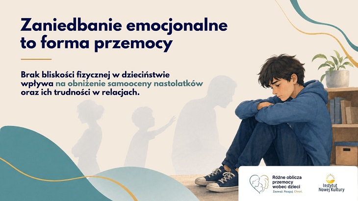 Na grafice znajduje się smutny nastolatek siedzący skulony na podłodze obok regału z książkami i rośliną doniczkową. Chłopiec ma spuszczoną głowę i obejmuje rękami kolana, co sugeruje samotność, smutek i poczucie bezradności. W tle widoczne są rozmyte sylwetki dorosłego i dziecka, symbolizujące relacje rodzinne oraz brak bliskości emocjonalnej lub fizycznej.  Po lewej stronie umieszczono duży napis: „Zaniedbanie emocjonalne to forma przemocy”. Pod nim znajduje się informacja, że brak bliskości fizycznej w dzieciństwie wpływa na obniżenie samooceny nastolatków oraz ich trudności w relacjach. Całość utrzymana jest w stonowanych, spokojnych kolorach – beżach, błękitach i szarościach – co podkreśla poważny i refleksyjny charakter przekazu. Na dole widoczne są logotypy kampanii społecznej i Instytutu Nowej Kultury.
