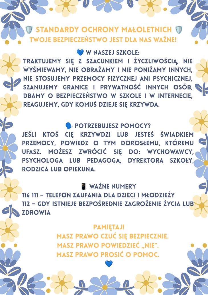 rzypomina, że uczniowie powinni być traktowani z szacunkiem i życzliwością. Podkreśla zakaz wyśmiewania, obrażania, poniżania oraz przemocy fizycznej i psychicznej. Zwraca uwagę na szanowanie granic i prywatności innych osób. Zachęca do reagowania, gdy komuś dzieje się krzywda, również w internecie. Informuje, gdzie można szukać pomocy: u wychowawcy, psychologa, pedagoga, dyrektora szkoły, rodzica lub opiekuna. Podaje ważne numery: 116 111 – Telefon Zaufania dla Dzieci i Młodzieży, 112 – w przypadku bezpośredniego zagrożenia życia lub zdrowia. Na końcu plakat przypomina trzy ważne prawa dziecka: prawo do bezpieczeństwa, prawo do powiedzenia „nie” oraz prawo do proszenia o pomoc.